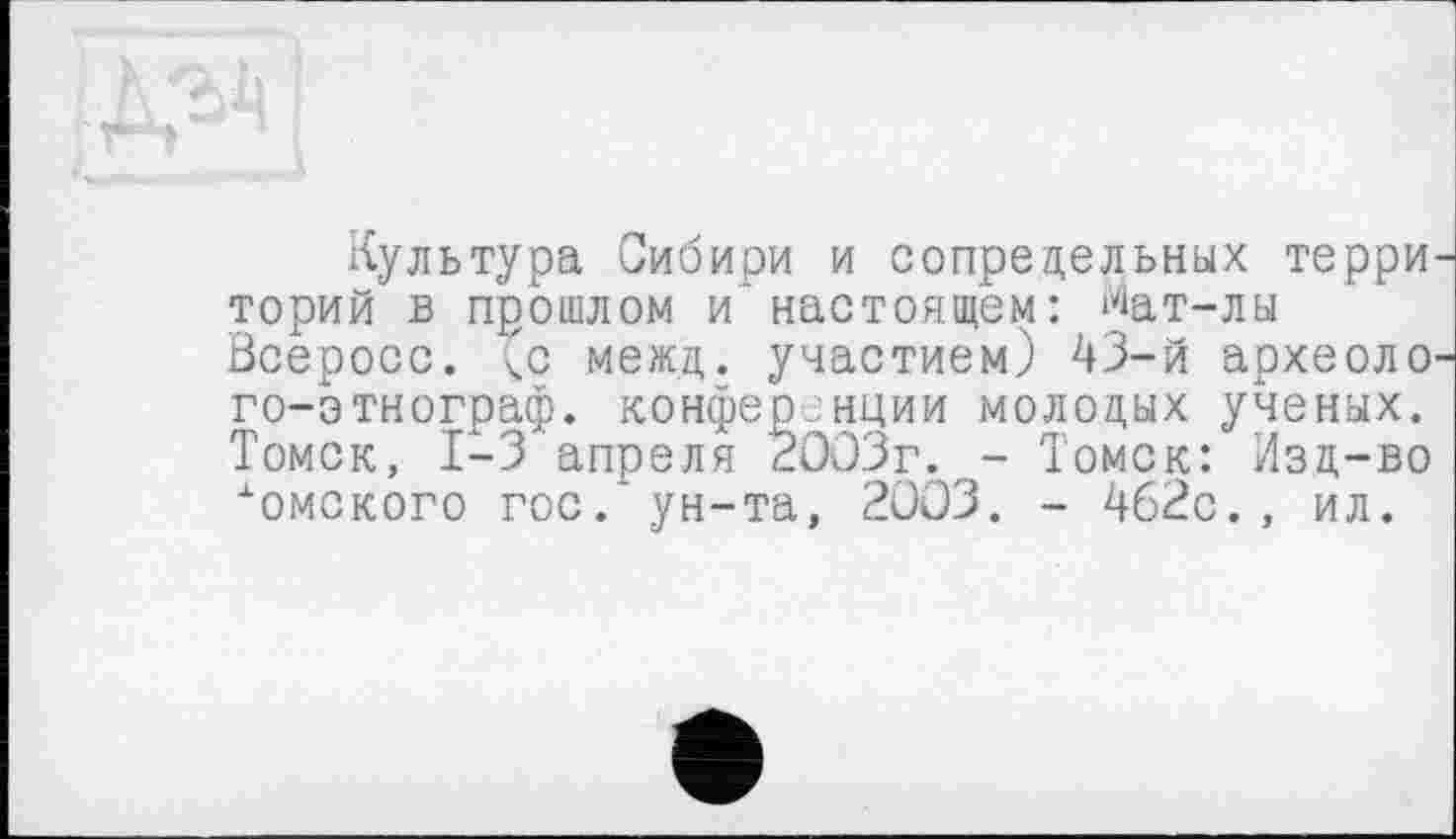 ﻿Культура Сибири и сопредельных терри торий в прошлом и’настоящем: Мат-лы öcepocc. (с межд. участием) 43-й археоло го-этнограф. конференции молодых ученых. Томск, 1-3 апреля 2003г. - Томск: Изд-во •"омского гос.'ун-та, 2003. - 462с. , ил.